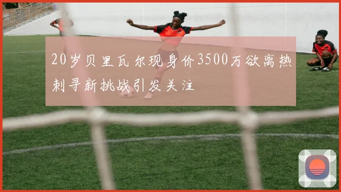 20岁贝里瓦尔现身价3500万欲离热刺寻新挑战引发关注