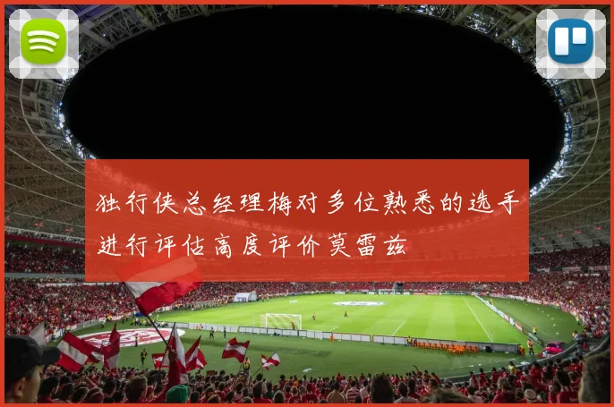 独行侠总经理梅对多位熟悉的选手进行评估高度评价莫雷兹