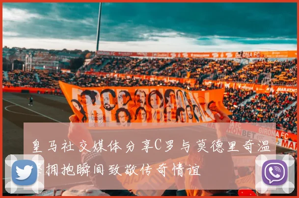 皇马社交媒体分享C罗与莫德里奇温馨拥抱瞬间致敬传奇情谊