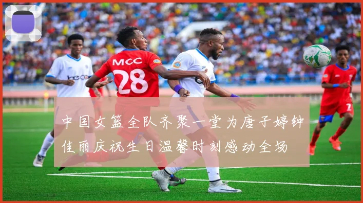 中国女篮全队齐聚一堂为唐子婷钟佳丽庆祝生日温馨时刻感动全场