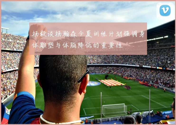 杨毅谈杨瀚森今夏训练计划强调身体雕塑与体脂降低的重要性
