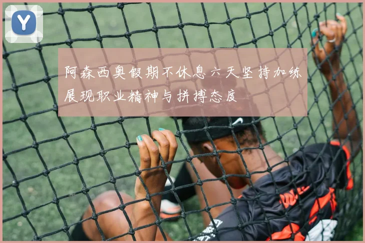 阿森西奥假期不休息六天坚持加练展现职业精神与拼搏态度