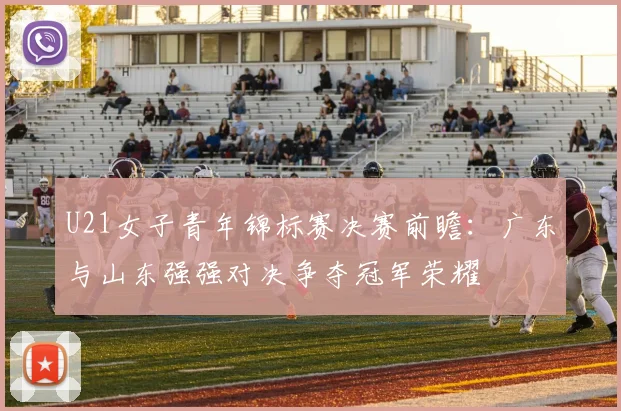 U21女子青年锦标赛决赛前瞻：广东与山东强强对决争夺冠军荣耀