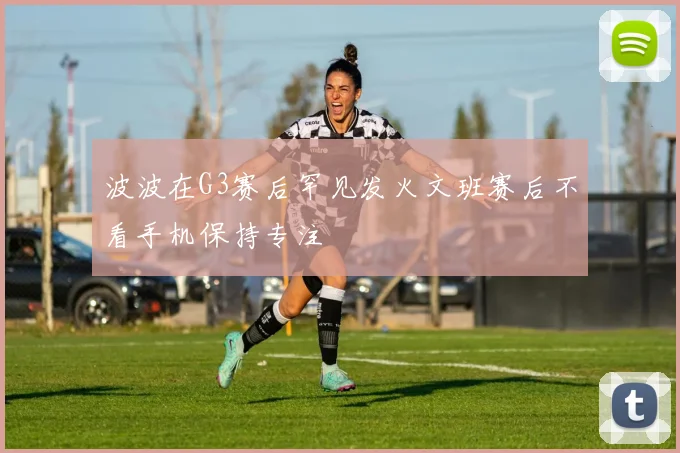 波波在G3赛后罕见发火文班赛后不看手机保持专注