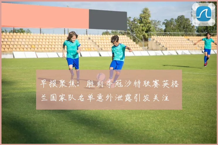 早报聚焦：胜利夺冠沙特联赛英格兰国家队名单意外泄露引发关注