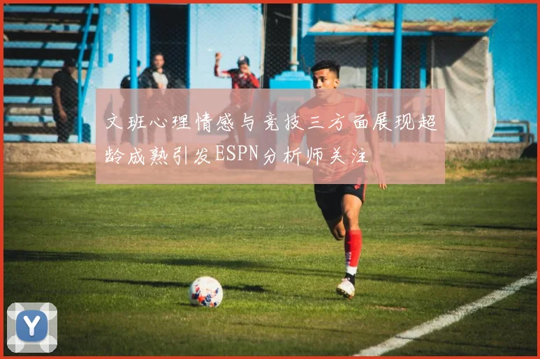 文班心理情感与竞技三方面展现超龄成熟引发ESPN分析师关注