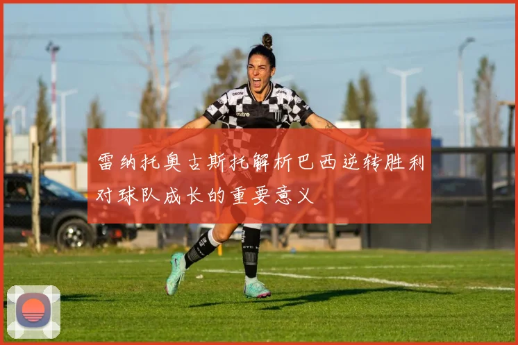 雷纳托奥古斯托解析巴西逆转胜利对球队成长的重要意义