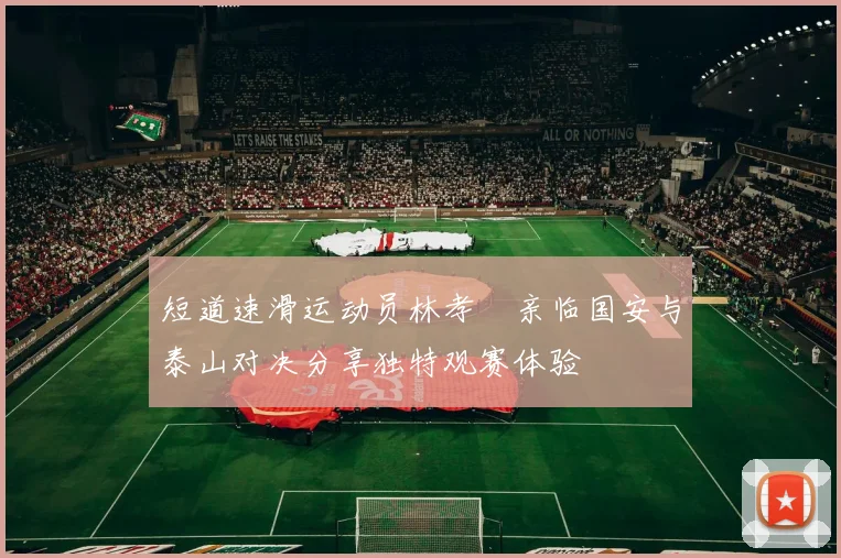 短道速滑运动员林孝埈亲临国安与泰山对决分享独特观赛体验