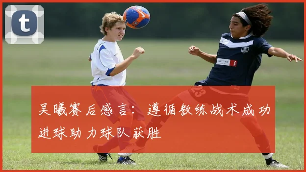 吴曦赛后感言：遵循教练战术成功进球助力球队获胜